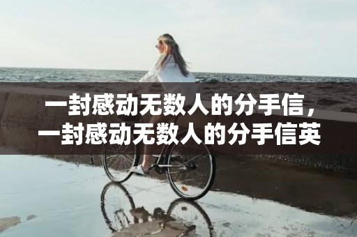 一封感动无数人的分手信，一封感动无数人的分手信英语？感人的分手信句句催人泪下