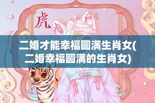 二婚才能幸福圆满生肖女(二婚幸福圆满的生肖女)