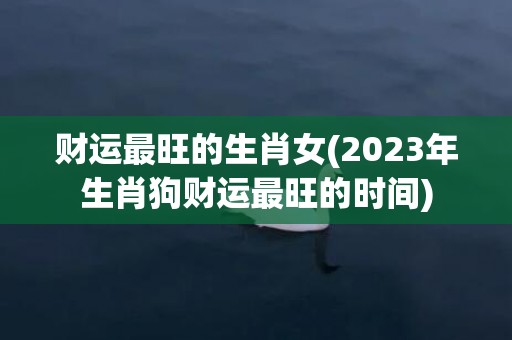 财运最旺的生肖女(2023年生肖狗财运最旺的时间)