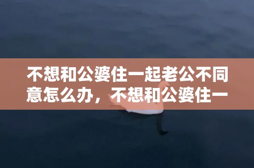 不想和公婆住一起老公不同意怎么办，不想和公婆住一起的说说心情？婆媳矛盾的心情说说