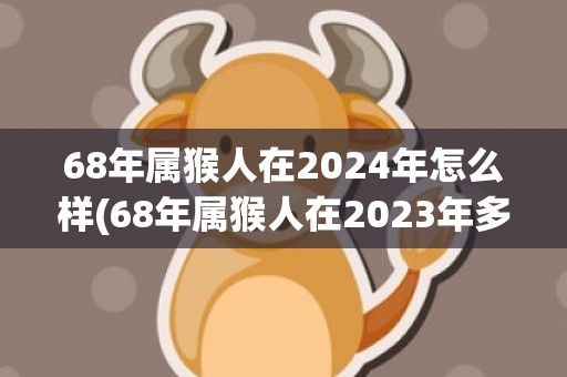 68年属猴人在2024年怎么样(68年属猴人在2023年多大)