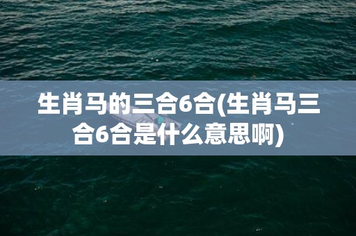 生肖马的三合6合(生肖马三合6合是什么意思啊)