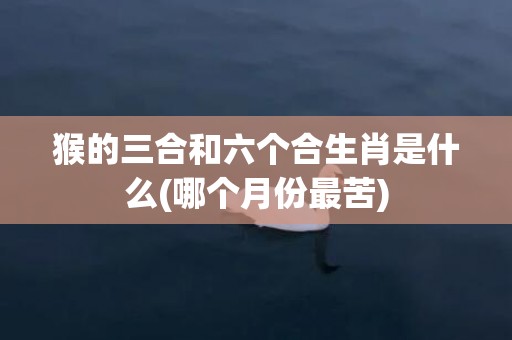 猴的三合和六个合生肖是什么(哪个月份最苦)