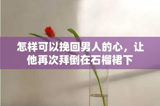 怎样可以挽回男人的心，让他再次拜倒在石榴裙下