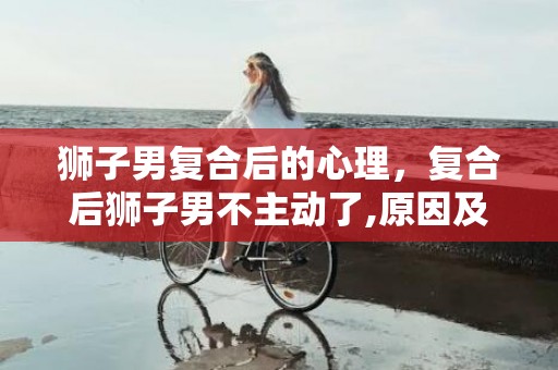 狮子男复合后的心理，复合后狮子男不主动了,原因及解决办法