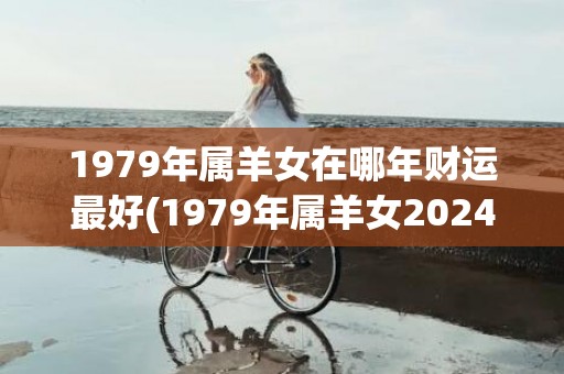 1979年属羊女在哪年财运最好(1979年属羊女2024年每月运势及运程)