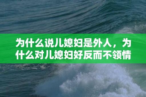 为什么说儿媳妇是外人，为什么对儿媳妇好反而不领情？婆婆尽心尽力儿媳不领情