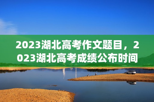 2023湖北高考作文题目，2023湖北高考成绩公布时间及查询入口(具体时间)