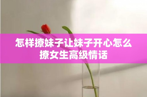 怎样撩妹子让妹子开心怎么撩女生高级情话