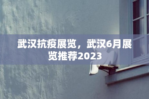 武汉抗疫展览，武汉6月展览推荐2023