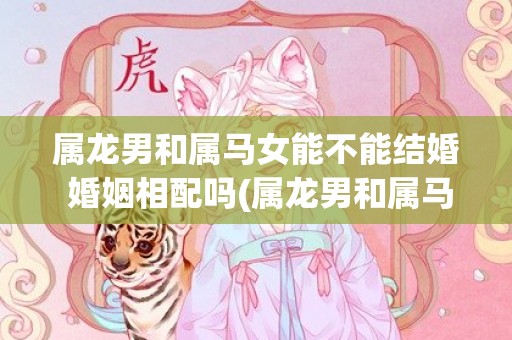 属龙男和属马女能不能结婚 婚姻相配吗(属龙男和属马女能配婚吗)