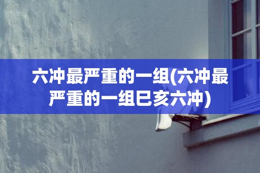 六冲最严重的一组(六冲最严重的一组巳亥六冲)