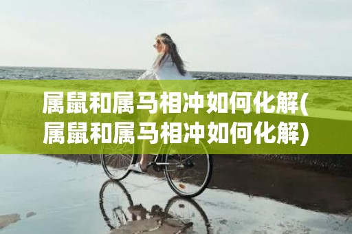 属鼠和属马相冲如何化解(属鼠和属马相冲如何化解)