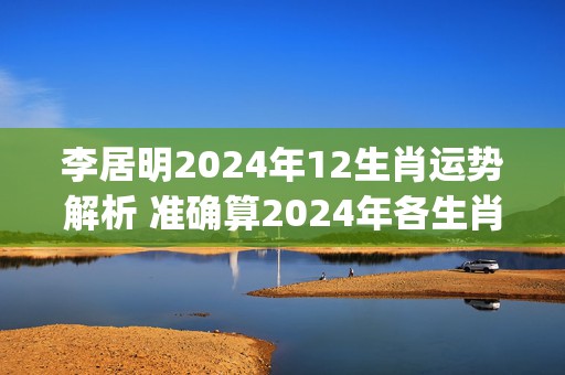 李居明2024年12生肖运势解析 准确算2024年各生肖运气(李居明2024年最新视频)