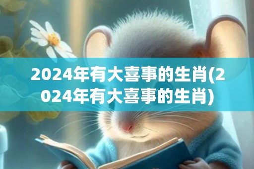 2024年有大喜事的生肖(2024年有大喜事的生肖)