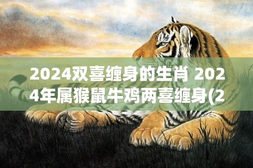 2024双喜缠身的生肖 2024年属猴鼠牛鸡两喜缠身(2024年是双喜年吗)