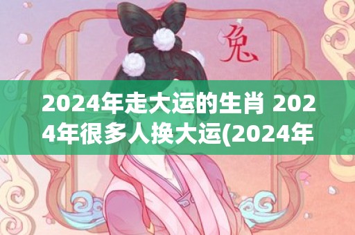 2024年走大运的生肖 2024年很多人换大运(2024年走大运的生肖女)