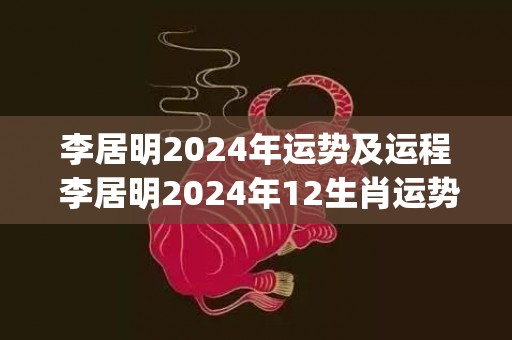 李居明2024年运势及运程 李居明2024年12生肖运势解析(李居明2024年运势及运程)