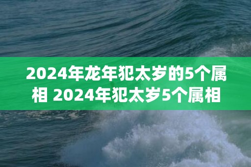 2024年龙年犯太岁的5个属相 2024年犯太岁5个属相一览表(2024年龙年犯太岁的5个属相图片)