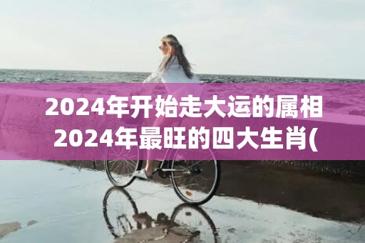 2024年开始走大运的属相 2024年最旺的四大生肖(2024年开始走十年好运的星座)