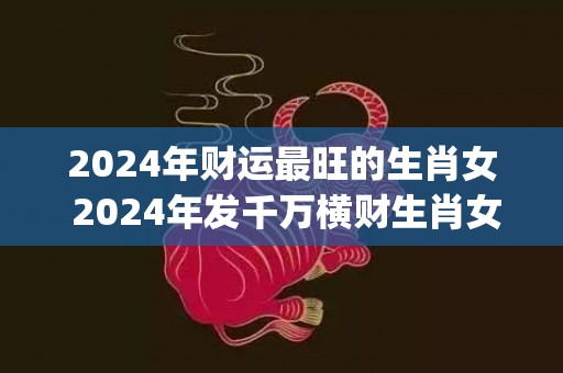 2024年财运最旺的生肖女 2024年发千万横财生肖女(2024年财运最好图片)