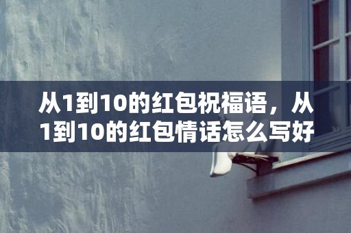 从1到10的红包祝福语，从1到10的红包情话怎么写好，一到20岁的红包祝福