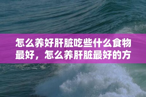 怎么养好肝脏吃些什么食物最好，怎么养肝脏最好的方式 吃什么对肝好怎么养肝