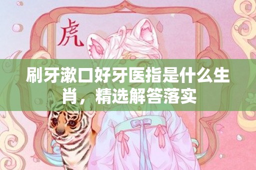 刷牙漱口好牙医指是什么生肖，精选解答落实