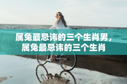 属兔最忌讳的三个生肖男，属兔最忌讳的三个生肖