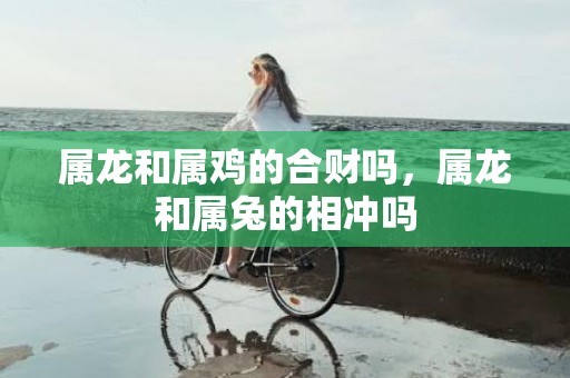 属龙和属鸡的合财吗，属龙和属兔的相冲吗