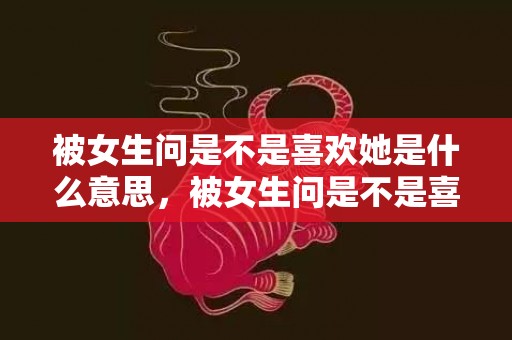 被女生问是不是喜欢她是什么意思，被女生问是不是喜欢她怎么回答显得高情商 女生说很胖高情商回答