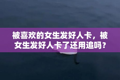 被喜欢的女生发好人卡，被女生发好人卡了还用追吗？领了好人卡还要追吗