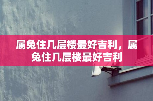 属兔住几层楼最好吉利，属兔住几层楼最好吉利