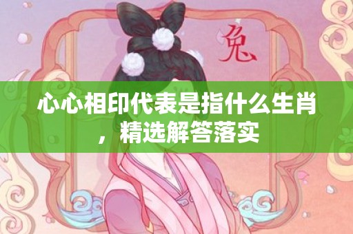 心心相印代表是指什么生肖，精选解答落实