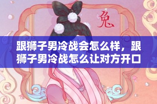 跟狮子男冷战会怎么样，跟狮子男冷战怎么让对方开口,可以这样做