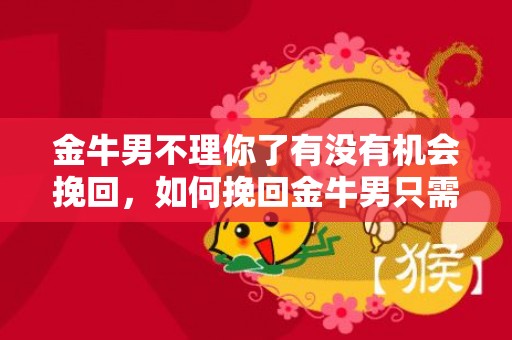 金牛男不理你了有没有机会挽回，如何挽回金牛男只需三个方法是什么