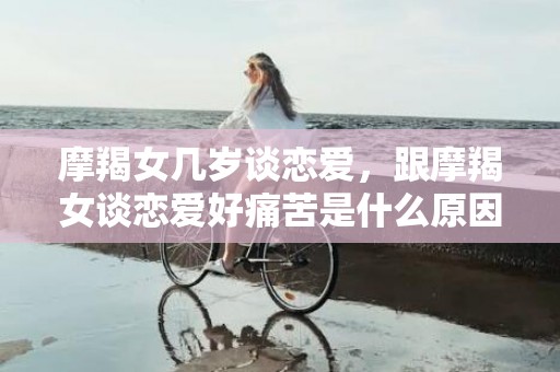 摩羯女几岁谈恋爱，跟摩羯女谈恋爱好痛苦是什么原因