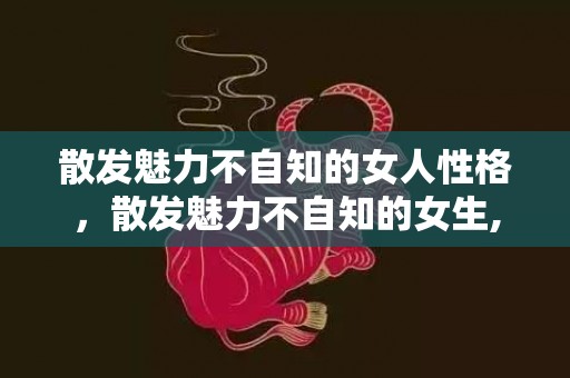 散发魅力不自知的女人性格，散发魅力不自知的女生,有这三个星座女