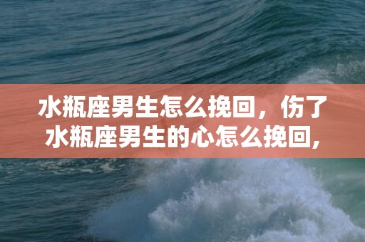 水瓶座男生怎么挽回，伤了水瓶座男生的心怎么挽回,五个方法要掌握