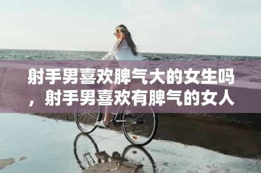 射手男喜欢脾气大的女生吗，射手男喜欢有脾气的女人是什么原因