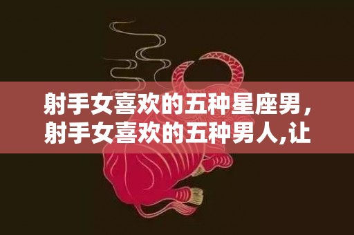 射手女喜欢的五种星座男，射手女喜欢的五种男人,让你们的感情更升温