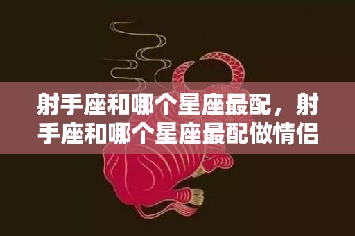 射手座和哪个星座最配，射手座和哪个星座最配做情侣大盘点