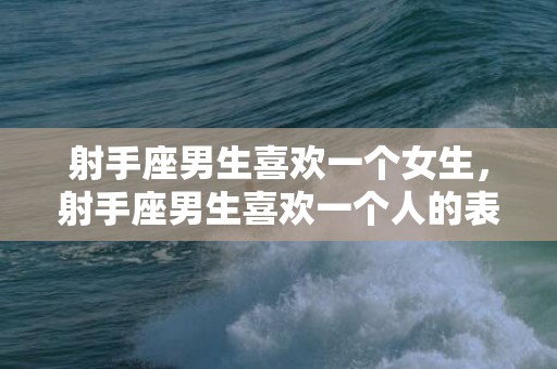 射手座男生喜欢一个女生，射手座男生喜欢一个人的表现准到爆的分析