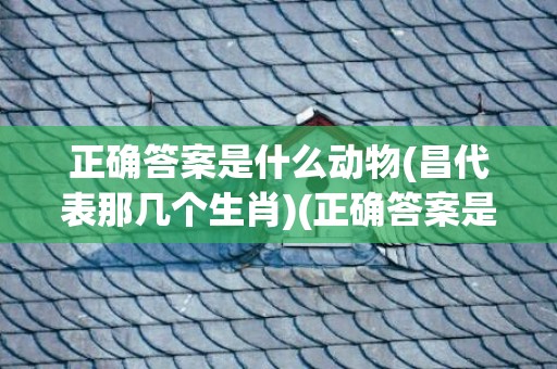 正确答案是什么动物(昌代表那几个生肖)(正确答案是什么动物2023.167期开状结果)