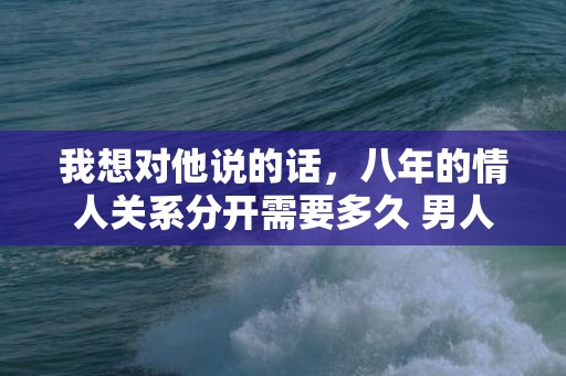 我想对他说的话，八年的情人关系分开需要多久 男人能放下八年的感情