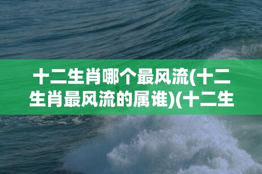 十二生肖哪个最风流(十二生肖最风流的属谁)(十二生肖属于东方生肖)