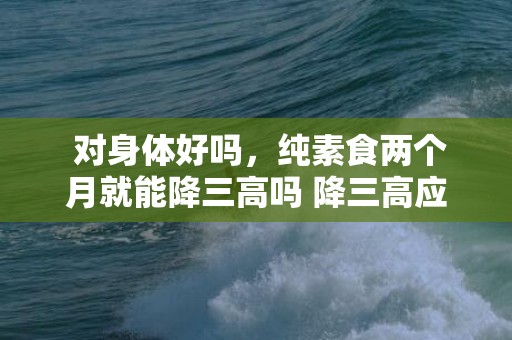  对身体好吗，纯素食两个月就能降三高吗 降三高应当若何把持饮食