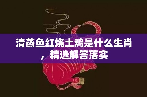 清蒸鱼红烧土鸡是什么生肖，精选解答落实