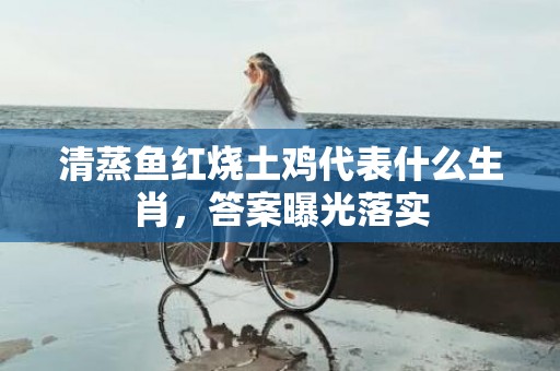 清蒸鱼红烧土鸡代表什么生肖，答案曝光落实