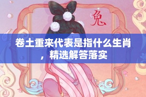 卷土重来代表是指什么生肖，精选解答落实